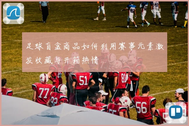 足球盲盒商品如何利用赛事元素激发收藏与开箱热情