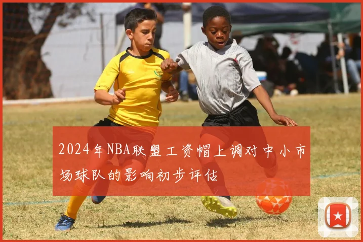 2024年NBA联盟工资帽上调对中小市场球队的影响初步评估