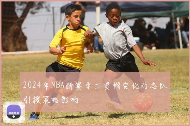 2024年NBA新赛季工资帽变化对各队引援策略影响