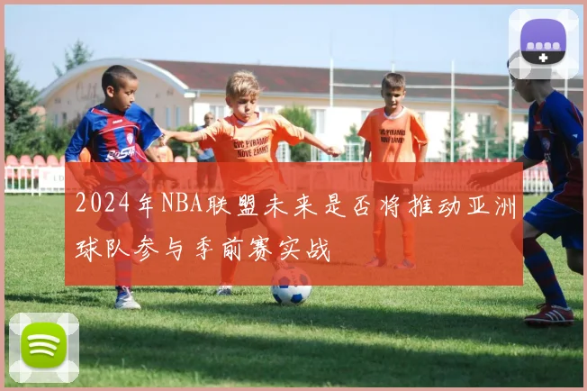 2024年NBA联盟未来是否将推动亚洲球队参与季前赛实战