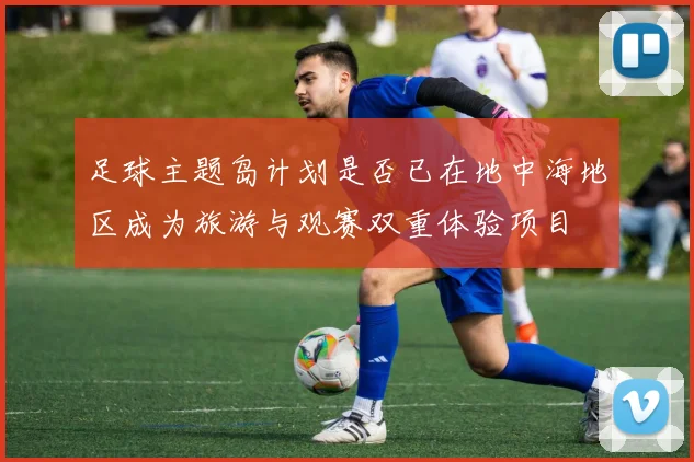 足球主题岛计划是否已在地中海地区成为旅游与观赛双重体验项目